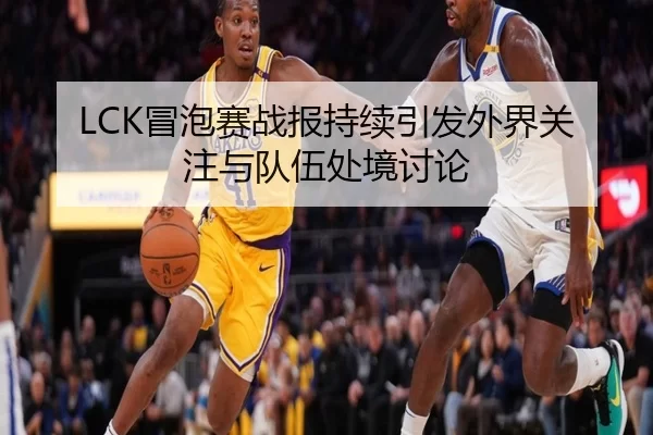 LCK冒泡赛战报持续引发外界关注与队伍处境讨论